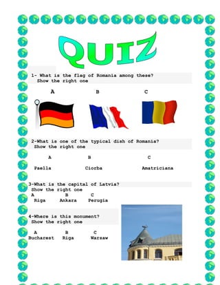 1- What is the flag of Romania among these?
Show the right one
A B C
2-What is one of the typical dish of Romania?
Show the right one
A B C
Paella Ciorba Amatriciana
3-What is the capital of Latvia?
Show the right one
A B C
Riga Ankara Perugia
4-Where is this monument?
Show the right one
A B C
Bucharest Riga Warsaw
 