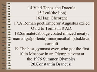 14.Vlad Tepes, the Dracula
15.Leul(the lion)
16.Hagi Gheorghe
17.A Roman poet;Emperor Augustus exiled
Ovid to Tomis in 8 AD.
18.Sarmale(cabbage coated minced meat) ,
mamaliga(pollenta),mici(meatballs);baklava;
cannoli
19.The best gymnast ever, who got the first
10,in Moscow in an Olympic event at
the 1976 Summer Olympics
20.Constantin Brancusi
 