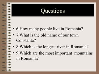 Questions
• 6.How many people live in Romania?
• 7.What is the old name of our town
Constanta?
• 8.Which is the longest river in Romania?
• 9.Which are the most important mountains
in Romania?
 
