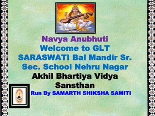 Navya Anubhuti
Welcome to GLT
SARASWATI Bal Mandir Sr.
Sec. School Nehru Nagar
Akhil Bhartiya Vidya
Sansthan
Run By SAMARTH SHIKSHA SAMITI
 