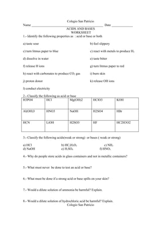 Colegio San Patricio
Name ____________________________________________ Date _____________
                                  ACIDS AND BASES
                                      WORKSHEET
1.- Identify the following properties as : acid or base or both

a) taste sour                                       b) feel slippery

c) turn litmus paper to blue                        c) react with metals to produce H2

d) dissolve in water                                e) taste bitter

f) release H ions                                   g) turn litmus paper to red

h) react with carbonates to produce CO2 gas         i) burn skin

j) proton donor                                     k) release OH ions

l) conduct electricity

2.- Classify the following as acid or base
H3PO4              HCl               Mg(OH)2           HClO3             KOH


Al(OH)3             HNO3            NaOH               H2SO4             HBr


HCN                 LiOH            H2SO3              HF                HC2H3O2



3.- Classify the following acids(weak or strong) or bases ( weak or strong)

a) HCl                         b) HC2H3O2                       c) NH3
d) NaOH                        e) H2SO4                     f) HNO3

4.- Why do people store acids in glass containers and not in metallic containers?


5.- What must never be done to test an acid or base?


6.- What must be done if a strong acid or base spills on your skin?


7.- Would a dilute solution of ammonia be harmful? Explain.


8.- Would a dilute solution of hydrochloric acid be harmful? Explain.
                                  Colegio San Patricio
 