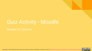Moodle3.2 Quiz Module Help Guide by Sushumna Rao Tadinada is licensed under a Creative Commons Attribution 4.0 International License.
Quiz Activity - Moodle
Moodle for Teachers
 