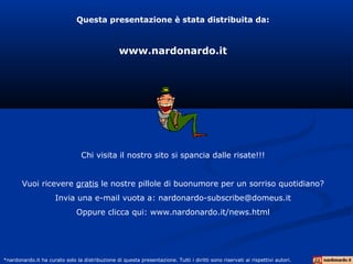Questa presentazione è stata distribuita da:
www.nardonardo.it
Chi visita il nostro sito si spancia dalle risate!!!
Vuoi ricevere gratis le nostre pillole di buonumore per un sorriso quotidiano?
Invia una e-mail vuota a: nardonardo-subscribe@domeus.it
Oppure clicca qui: www.nardonardo.it/news.html
*nardonardo.it ha curato solo la distribuzione di questa presentazione. Tutti i diritti sono riservati ai rispettivi autori.
 