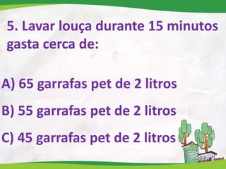 5. Lavar louça durante 15 minutos
gasta cerca de:
A) 65 garrafas pet de 2 litros
B) 55 garrafas pet de 2 litros
C) 45 garrafas pet de 2 litros
 