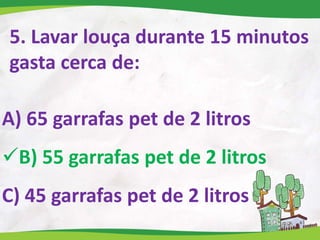 5. Lavar louça durante 15 minutos
gasta cerca de:
A) 65 garrafas pet de 2 litros
B) 55 garrafas pet de 2 litros
C) 45 garrafas pet de 2 litros
 