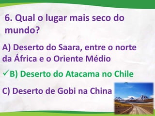 6. Qual o lugar mais seco do
mundo?
A) Deserto do Saara, entre o norte
da África e o Oriente Médio
B) Deserto do Atacama no Chile
C) Deserto de Gobi na China
 