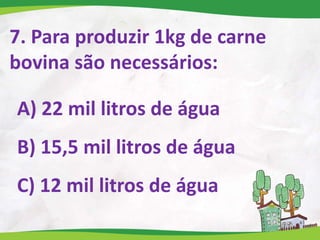 7. Para produzir 1kg de carne
bovina são necessários:
A) 22 mil litros de água
B) 15,5 mil litros de água
C) 12 mil litros de água
 