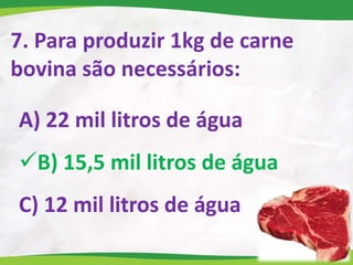 7. Para produzir 1kg de carne
bovina são necessários:
A) 22 mil litros de água
B) 15,5 mil litros de água
C) 12 mil litros de água
 