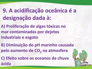 9. A acidificação oceânica é a
designação dada à:
A) Proliferação de algas tóxicas no
mar contaminadas por dejetos
industriais e esgoto
B) Diminuição do pH marinho causada
pelo aumento de CO2 na atmosfera
C) Efeito sobre os oceanos da chuva
ácida
 