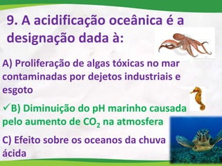 9. A acidificação oceânica é a
designação dada à:
A) Proliferação de algas tóxicas no mar
contaminadas por dejetos industriais e
esgoto
B) Diminuição do pH marinho causada
pelo aumento de CO2 na atmosfera
C) Efeito sobre os oceanos da chuva
ácida
 