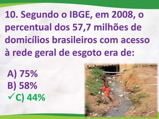 10. Segundo o IBGE, em 2008, o
percentual dos 57,7 milhões de
domicílios brasileiros com acesso
à rede geral de esgoto era de:
A) 75%
B) 58%
C) 44%
 