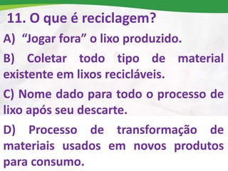 11. O que é reciclagem?
A) “Jogar fora” o lixo produzido.
B) Coletar todo tipo de material
existente em lixos recicláveis.
C) Nome dado para todo o processo de
lixo após seu descarte.
D) Processo de transformação de
materiais usados em novos produtos
para consumo.
 