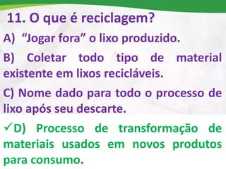 11. O que é reciclagem?
A) “Jogar fora” o lixo produzido.
B) Coletar todo tipo de material
existente em lixos recicláveis.
C) Nome dado para todo o processo de
lixo após seu descarte.
D) Processo de transformação de
materiais usados em novos produtos
para consumo.
 