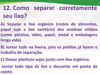12. Como separar corretamente
seu lixo?
A) Separar o lixo orgânico (restos de alimentos,
papel sujo e lixo sanitário) dos resíduos sólidos
(como plástico, vidro, papel, metal e embalagens
longa vida).
B) Juntar tudo na lixeira, pois os prédios já fazem o
trabalho de separação.
C) Deixar plásticos sujos junto com lixo orgânico.
Juntar todo tipo de lixo e descartar em ponto de
coleta.
 