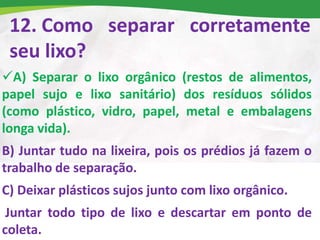 12. Como separar corretamente
seu lixo?
A) Separar o lixo orgânico (restos de alimentos,
papel sujo e lixo sanitário) dos resíduos sólidos
(como plástico, vidro, papel, metal e embalagens
longa vida).
B) Juntar tudo na lixeira, pois os prédios já fazem o
trabalho de separação.
C) Deixar plásticos sujos junto com lixo orgânico.
Juntar todo tipo de lixo e descartar em ponto de
coleta.
 