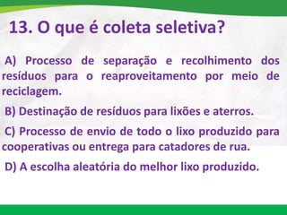 13. O que é coleta seletiva?
A) Processo de separação e recolhimento dos
resíduos para o reaproveitamento por meio de
reciclagem.
B) Destinação de resíduos para lixões e aterros.
C) Processo de envio de todo o lixo produzido para
cooperativas ou entrega para catadores de rua.
D) A escolha aleatória do melhor lixo produzido.
 
