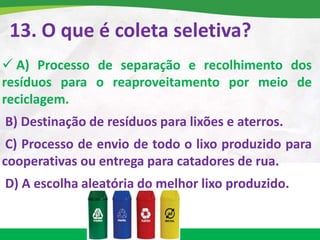 13. O que é coleta seletiva?
 A) Processo de separação e recolhimento dos
resíduos para o reaproveitamento por meio de
reciclagem.
B) Destinação de resíduos para lixões e aterros.
C) Processo de envio de todo o lixo produzido para
cooperativas ou entrega para catadores de rua.
D) A escolha aleatória do melhor lixo produzido.
 
