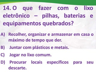 14. O que fazer com o lixo
eletrônico – pilhas, baterias e
equipamentos quebrados?
A) Recolher, organizar e armazenar em casa o
máximo de tempo que der.
B) Juntar com plásticos e metais.
C) Jogar no lixo comum.
D) Procurar locais específicos para seu
descarte.
 