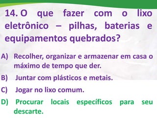 14. O que fazer com o lixo
eletrônico – pilhas, baterias e
equipamentos quebrados?
A) Recolher, organizar e armazenar em casa o
máximo de tempo que der.
B) Juntar com plásticos e metais.
C) Jogar no lixo comum.
D) Procurar locais específicos para seu
descarte.
 