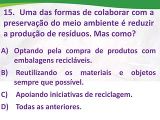 15. Uma das formas de colaborar com a
preservação do meio ambiente é reduzir
a produção de resíduos. Mas como?
A) Optando pela compra de produtos com
embalagens recicláveis.
B) Reutilizando os materiais e objetos
sempre que possível.
C) Apoiando iniciativas de reciclagem.
D) Todas as anteriores.
 