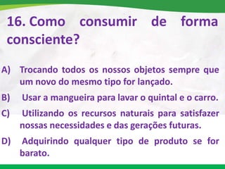16. Como consumir de forma
consciente?
A) Trocando todos os nossos objetos sempre que
um novo do mesmo tipo for lançado.
B) Usar a mangueira para lavar o quintal e o carro.
C) Utilizando os recursos naturais para satisfazer
nossas necessidades e das gerações futuras.
D) Adquirindo qualquer tipo de produto se for
barato.
 