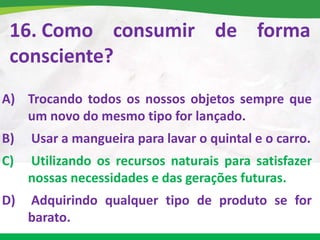 16. Como consumir de forma
consciente?
A) Trocando todos os nossos objetos sempre que
um novo do mesmo tipo for lançado.
B) Usar a mangueira para lavar o quintal e o carro.
C) Utilizando os recursos naturais para satisfazer
nossas necessidades e das gerações futuras.
D) Adquirindo qualquer tipo de produto se for
barato.
 