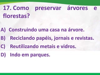 17. Como preservar árvores e
florestas?
A) Construindo uma casa na árvore.
B) Reciclando papéis, jornais e revistas.
C) Reutilizando metais e vidros.
D) Indo em parques.
 