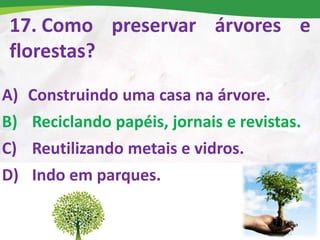 17. Como preservar árvores e
florestas?
A) Construindo uma casa na árvore.
B) Reciclando papéis, jornais e revistas.
C) Reutilizando metais e vidros.
D) Indo em parques.
 