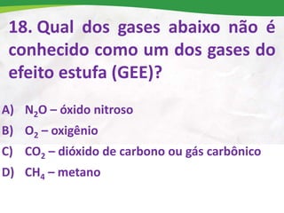 18. Qual dos gases abaixo não é
conhecido como um dos gases do
efeito estufa (GEE)?
A) N2O – óxido nitroso
B) O2 – oxigênio
C) CO2 – dióxido de carbono ou gás carbônico
D) CH4 – metano
 
