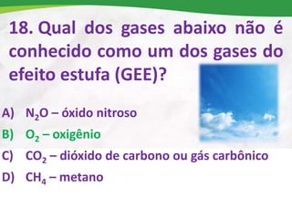 18. Qual dos gases abaixo não é
conhecido como um dos gases do
efeito estufa (GEE)?
A) N2O – óxido nitroso
B) O2 – oxigênio
C) CO2 – dióxido de carbono ou gás carbônico
D) CH4 – metano
 