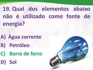 19. Qual dos elementos abaixo
não é utilizado como fonte de
energia?
A) Água corrente
B) Petróleo
C) Barra de ferro
D) Sol
 