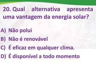 20. Qual alternativa apresenta
uma vantagem da energia solar?
A) Não polui
B) Não é renovável
C) É eficaz em qualquer clima.
D) É disponível a todo momento
 