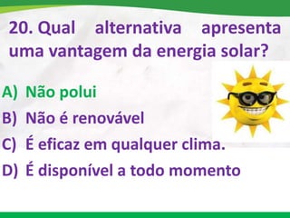20. Qual alternativa apresenta
uma vantagem da energia solar?
A) Não polui
B) Não é renovável
C) É eficaz em qualquer clima.
D) É disponível a todo momento
 