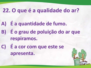 22. O que é a qualidade do ar?
A) É a quantidade de fumo.
B) É o grau de poluição do ar que
respiramos.
C) É a cor com que este se
apresenta.
 