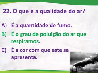 22. O que é a qualidade do ar?
A) É a quantidade de fumo.
B) É o grau de poluição do ar que
respiramos.
C) É a cor com que este se
apresenta.
 