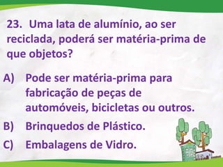 23. Uma lata de alumínio, ao ser
reciclada, poderá ser matéria-prima de
que objetos?
A) Pode ser matéria-prima para
fabricação de peças de
automóveis, bicicletas ou outros.
B) Brinquedos de Plástico.
C) Embalagens de Vidro.
 