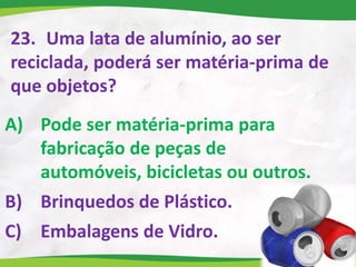 23. Uma lata de alumínio, ao ser
reciclada, poderá ser matéria-prima de
que objetos?
A) Pode ser matéria-prima para
fabricação de peças de
automóveis, bicicletas ou outros.
B) Brinquedos de Plástico.
C) Embalagens de Vidro.
 