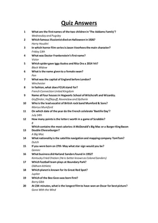 Quiz Answers
1 What are the firstnames of the two childrenin‘The Addams Family’?
Wednesday and Pugsley
2 Whichfamous illusionistdiedonHalloweenin1926?
Harry Houdini
3 In which horror film seriesisJason Voorheesthe main character?
Friday 13th
4 What was Doctor Frankenstein’sfirstname?
Victor
5 Whichspidergave Iggy Azalea and Rita Ora a 2014 hit?
Black Widow
6 What is the name givento a female swan?
Pen
7 What was the capital of England before London?
Winchester
8 In fashion,what doesFCUKstand for?
French Connection United Kingdom
9 Name all four housesin Hogwarts School ofWitchcraft and Wizardry.
Gryffindor,Hufflepuff,Ravenclaw and Slytherin
10 Whois the leadvocalist of British rock band Mumford & Sons?
MarcusMumford
11 On which date of the year do the French celebrate ‘Bastille Day’?
July 14th
12 How many pointsis the letterJ worth in a game of Scrabble?
8
13
Whichcontains the most calories:A McDonald’s Big Mac or a Burger KingBacon
Double Cheeseburger?
A Big Mac
14 What nationalityis the satellite navigationand mappingcompany TomTom?
Dutch
15 If you were born on 27th May what star sign would you be?
Gemini
16 What businessdidHarland Sandersfound in 1952?
Kentucky Fried Chicken (Heis better known asColonelSanders)
17 Whichfootball team plays at Boundary Park?
OldhamAthletic
18 Whichplanetis known for its Great Red Spot?
Jupiter
19 Whichof the Bee Geeswas born first?
Barry Gibb
20 At 234 minutes,what is the longestfilmto have won an Oscar for bestpicture?
Gone With the Wind
 