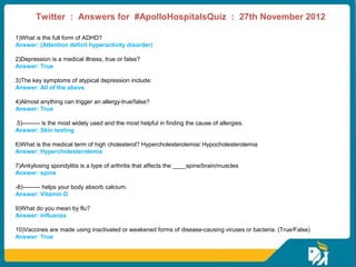Twitter : Answers for #ApolloHospitalsQuiz : 27th November 2012
 
 
1)What is the full form of ADHD? 
Answer: (Attention deficit hyperactivity disorder)

2)Depression is a medical illness, true or false?  
Answer: True

3)The key symptoms of atypical depression include: 
Answer: All of the above

4)Almost anything can trigger an allergy-true/false?  
Answer: True

.5)--------- is the most widely used and the most helpful in finding the cause of allergies.  
Answer: Skin testing

6)What is the medical term of high cholesterol? Hypercholesterolemia/ Hypocholesterolemia 
Answer: Hypercholesterolemia

7)Ankylosing spondylitis is a type of arthritis that affects the ____spine/brain/muscles
Answer: spine

-8)--------- helps your body absorb calcium. 
Answer: Vitamin D

9)What do you mean by flu?  
Answer: Influenza

10)Vaccines are made using inactivated or weakened forms of disease-causing viruses or bacteria. (True/False)
Answer: True
 