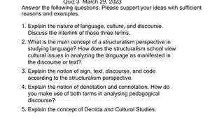 1. Explain the nature of language, culture, and discourse.
Discuss the interlink of those three terms.
2. What is the main concept of a structuralism perspective in
studying language? How does the structuralism school view
cultural issues in analyzing the language as manifested in
the discourse or text?
3. Explain the notion of sign, text, discourse, and code
according to the structuralism perspective.
4. Explain the notion of denotation and connotation. How do
you make use of both terms in analysing pedagogical
discourse?
5. Explain the concept of Derrida and Cultural Studies.
Quiz 3 March 29, 2023
Answer the following questions. Please support your ideas with sufficient
reasons and examples.
 