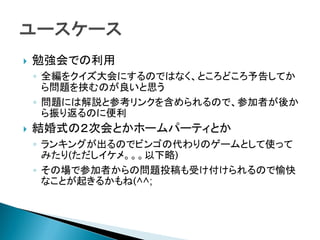  勉強会での利用
◦ 全編をクイズ大会にするのではなく、ところどころ予告してか
ら問題を挟むのが良いと思う
◦ 問題には解説と参考リンクを含められるので、参加者が後か
ら振り返るのに便利
 結婚式の２次会とかホームパーティとか
◦ ランキングが出るのでビンゴの代わりのゲームとして使って
みたり(ただしイケメ。。。以下略)
◦ その場で参加者からの問題投稿も受け付けられるので愉快
なことが起きるかもね(^^;
 