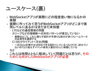  WebSocketアプリが実際にどの程度使い物になるかの
実験
 実際に作ってみて思うがWebSocketアプリがどこまで実
用レベルにあるかはまだまだ未知数
◦ LTEなどの通信環境の問題
◦ スリープなどの接続断への対応パターンが確立していない
 実際のところ、これに限らず設計が手探りな部分が多くフレームワーク
の必要性を痛感する
◦ C10K(クライアント１万台)問題
 一応Dynoを増やせば対応できる設計にしているつもりだが、試せてい
ないのでとりあえずイベント参加人数を５０人に制限している
など
 これらは時間とともに解決していく問題だとは思うが、その
ためにも何かしらWebSocketアプリが必要
 