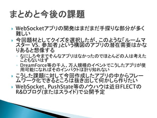  WebSocketアプリの開発はまだまだ手探りな部分が多く
難しい
 今回題材としてクイズを選択したが、このような「ルームマ
スター VS. 参加者」という構図のアプリの潜在需要はかな
りあると想像する
◦ なにしろ今までそんなアプリはなかったのでほとんどの人は考えた
こともないはず
◦ DreamForce等の千人、万人規模のイベントでこうしたアプリが使
用可能になればそのインパクトは計り知れない
 こうした課題に対して今回作成したアプリの中からフレー
ムワーク化できるところは抜き出して何かしら作りたい
 WebSocket、PushState等のノウハウは近日FLECTの
R&Dブログ(またはスライド)で公開予定
 