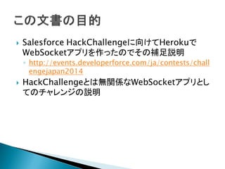  Salesforce HackChallengeに向けてHerokuで
WebSocketアプリを作ったのでその補足説明
◦ http://events.developerforce.com/ja/contests/chall
engejapan2014
 HackChallengeとは無関係なWebSocketアプリとし
てのチャレンジの説明
 