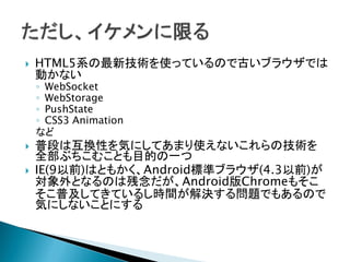  HTML5系の最新技術を使っているので古いブラウザでは
動かない
◦ WebSocket
◦ WebStorage
◦ PushState
◦ CSS3 Animation
など
 普段は互換性を気にしてあまり使えないこれらの技術を
全部ぶちこむことも目的の一つ
 IE(9以前)はともかく、Android標準ブラウザ(4.3以前)が
対象外となるのは残念だが、Android版Chromeもそこ
そこ普及してきているし時間が解決する問題でもあるので
気にしないことにする
 
