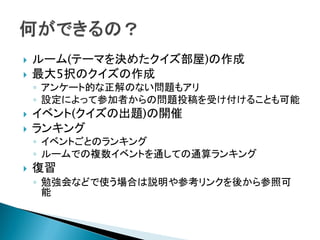  ルーム(テーマを決めたクイズ部屋)の作成
 最大5択のクイズの作成
◦ アンケート的な正解のない問題もアリ
◦ 設定によって参加者からの問題投稿を受け付けることも可能
 イベント(クイズの出題)の開催
 ランキング
◦ イベントごとのランキング
◦ ルームでの複数イベントを通しての通算ランキング
 復習
◦ 勉強会などで使う場合は説明や参考リンクを後から参照可
能
 
