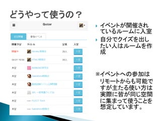  イベントが開催され
ているルームに入室
 自分でクイズを出し
たい人はルームを作
成
※イベントへの参加は
リモートからも可能で
すが主たる使い方は
実際に皆が同じ空間
に集まって使うことを
想定しています。
 
