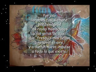Por eso lloramos casi siempre, perdiéndonos los rayos más agudos y las gotas de agua que  fresquísimas llegan a renovar el aire, y a dar un nuevo impulso a todo lo que existe. 