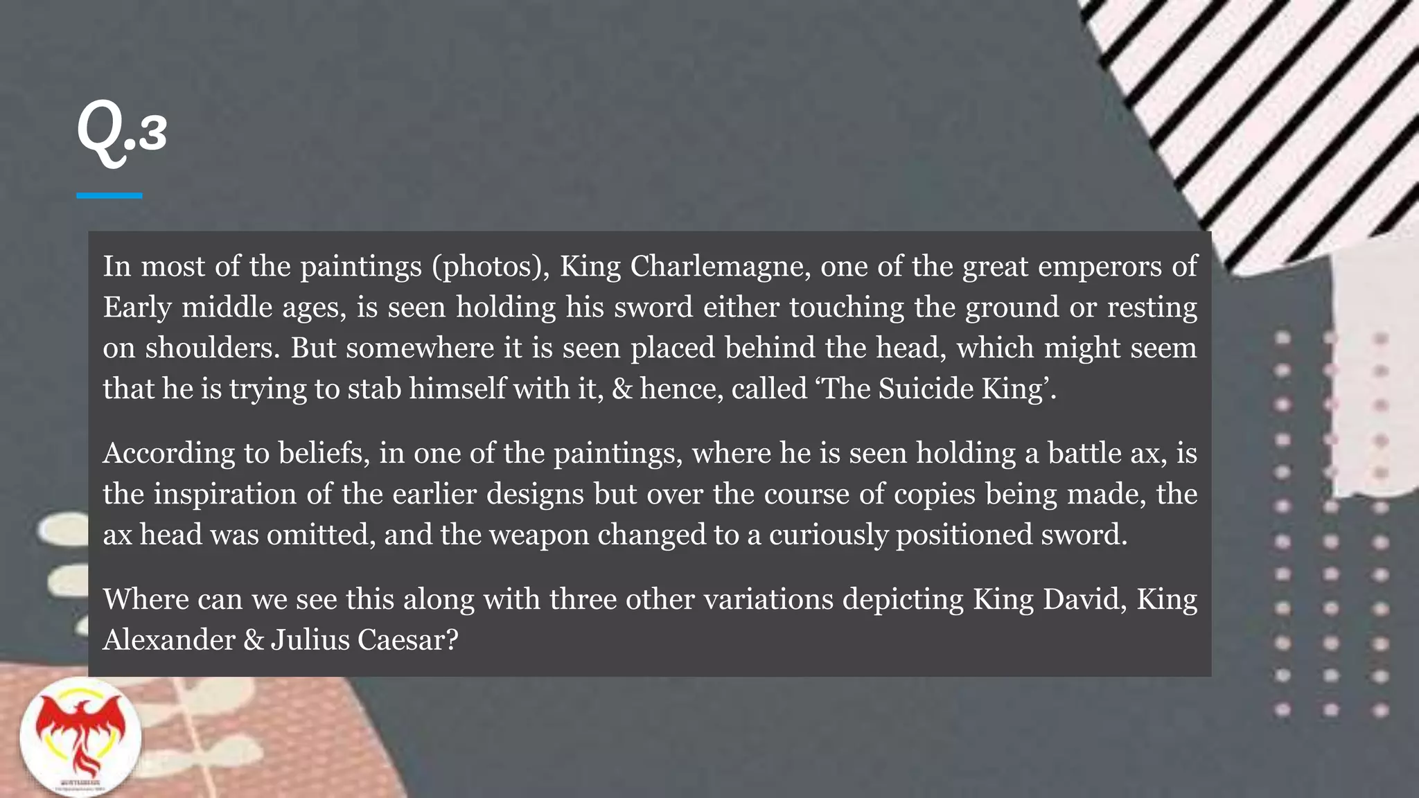 Q.3
In most of the paintings (photos), King Charlemagne, one of the great emperors of
Early middle ages, is seen holding his sword either touching the ground or resting
on shoulders. But somewhere it is seen placed behind the head, which might seem
that he is trying to stab himself with it, & hence, called ‘The Suicide King’.
According to beliefs, in one of the paintings, where he is seen holding a battle ax, is
the inspiration of the earlier designs but over the course of copies being made, the
ax head was omitted, and the weapon changed to a curiously positioned sword.
Where can we see this along with three other variations depicting King David, King
Alexander & Julius Caesar?
 