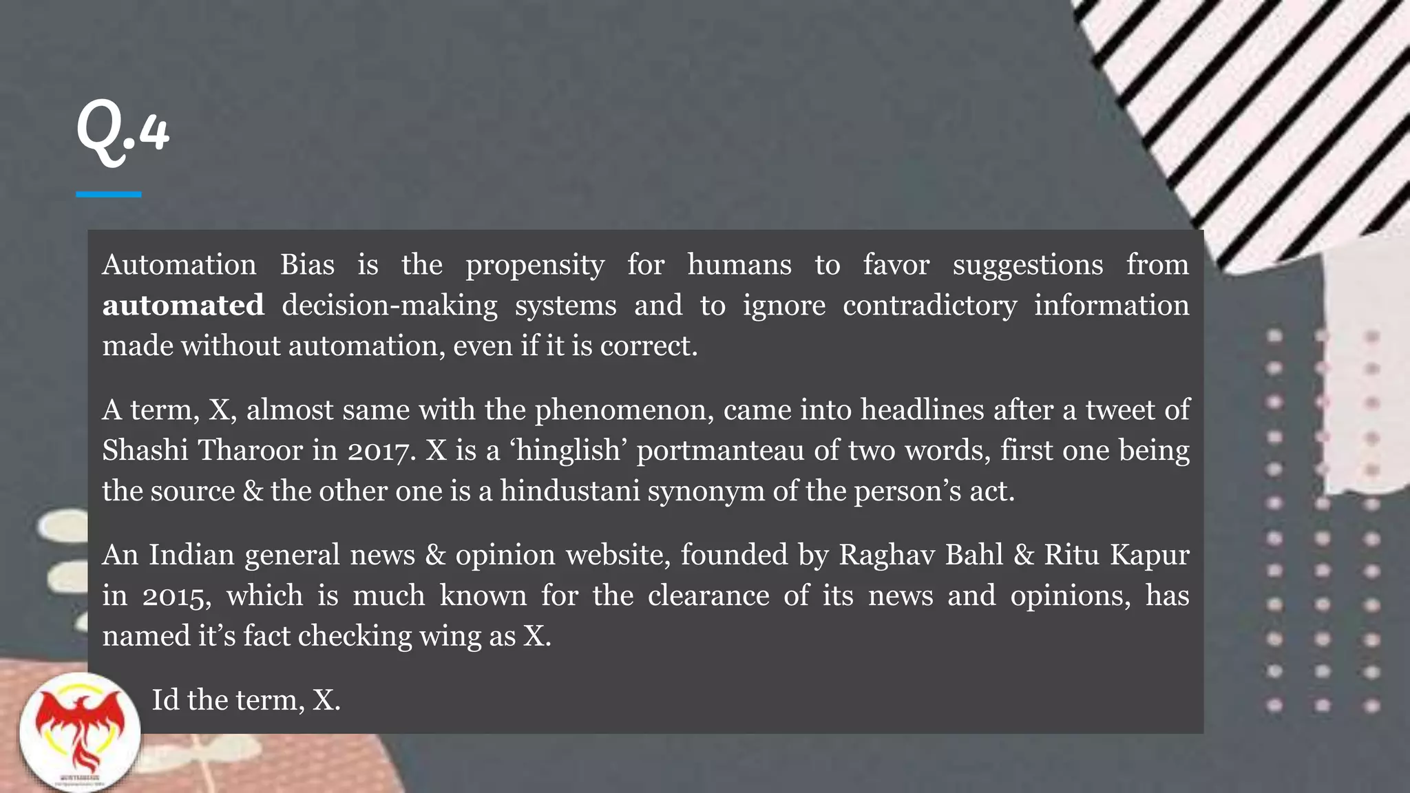 Q.4
Automation Bias is the propensity for humans to favor suggestions from
automated decision-making systems and to ignore contradictory information
made without automation, even if it is correct.
A term, X, almost same with the phenomenon, came into headlines after a tweet of
Shashi Tharoor in 2017. X is a ‘hinglish’ portmanteau of two words, first one being
the source & the other one is a hindustani synonym of the person’s act.
An Indian general news & opinion website, founded by Raghav Bahl & Ritu Kapur
in 2015, which is much known for the clearance of its news and opinions, has
named it’s fact checking wing as X.
Id the term, X.
 